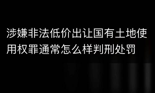 涉嫌非法低价出让国有土地使用权罪通常怎么样判刑处罚