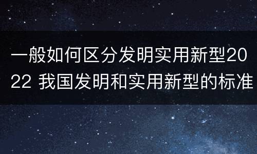 一般如何区分发明实用新型2022 我国发明和实用新型的标准