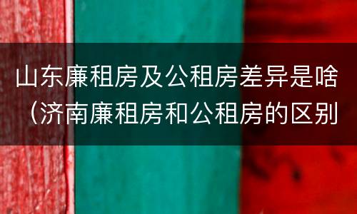 山东廉租房及公租房差异是啥（济南廉租房和公租房的区别）