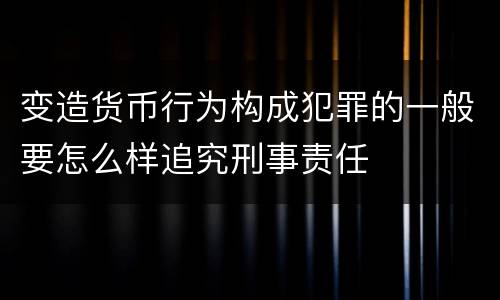变造货币行为构成犯罪的一般要怎么样追究刑事责任