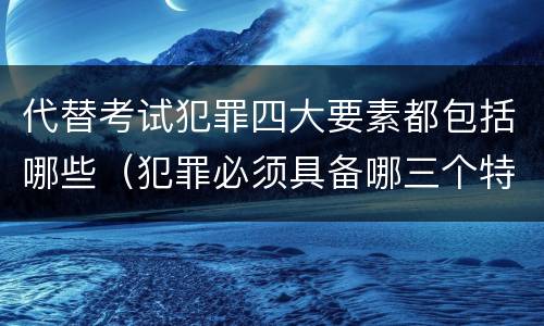 代替考试犯罪四大要素都包括哪些（犯罪必须具备哪三个特征）