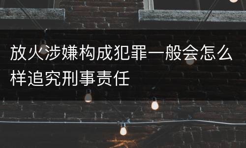 放火涉嫌构成犯罪一般会怎么样追究刑事责任