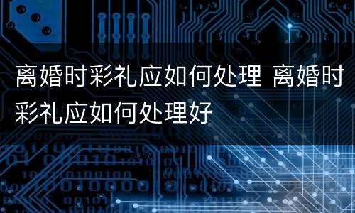 离婚时彩礼应如何处理 离婚时彩礼应如何处理好