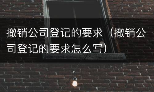 撤销公司登记的要求（撤销公司登记的要求怎么写）