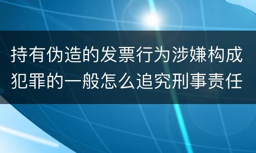 持有伪造的发票行为涉嫌构成犯罪的一般怎么追究刑事责任