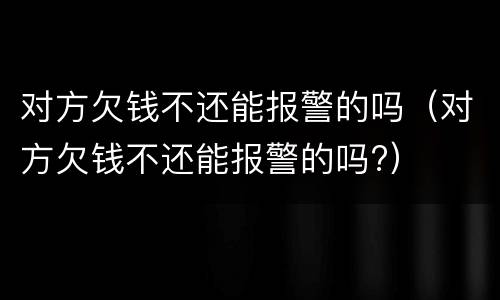 对方欠钱不还能报警的吗（对方欠钱不还能报警的吗?）