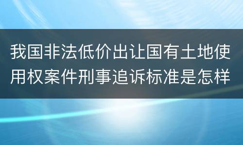 我国非法低价出让国有土地使用权案件刑事追诉标准是怎样规定