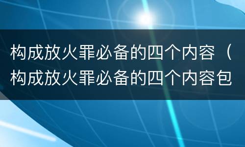 构成放火罪必备的四个内容（构成放火罪必备的四个内容包括）