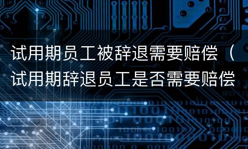 试用期员工被辞退需要赔偿（试用期辞退员工是否需要赔偿）