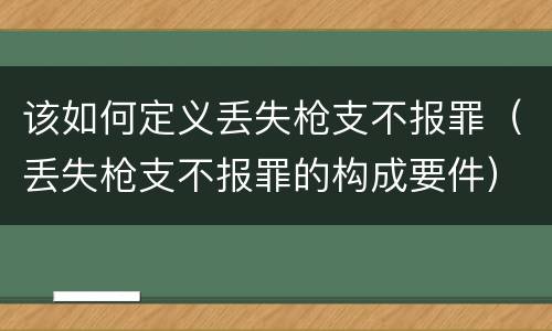 该如何定义丢失枪支不报罪（丢失枪支不报罪的构成要件）