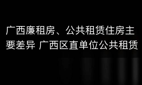 广西廉租房、公共租赁住房主要差异 广西区直单位公共租赁住房