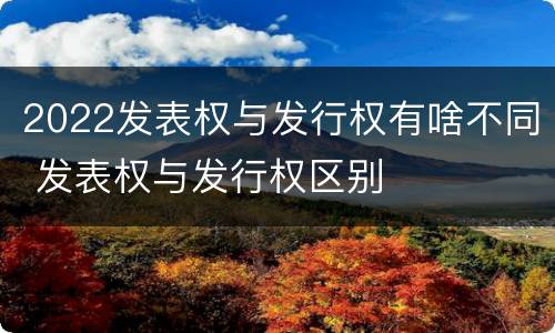 2022发表权与发行权有啥不同 发表权与发行权区别