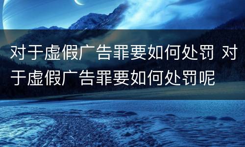 对于虚假广告罪要如何处罚 对于虚假广告罪要如何处罚呢