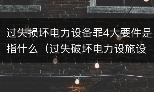 过失损坏电力设备罪4大要件是指什么（过失破坏电力设施设备罪）