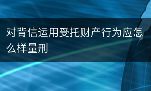 对背信运用受托财产行为应怎么样量刑