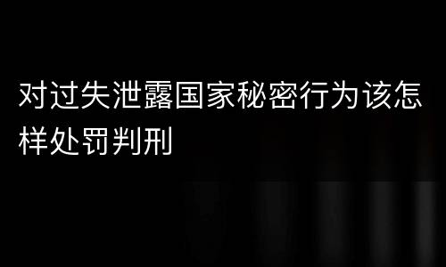 对过失泄露国家秘密行为该怎样处罚判刑