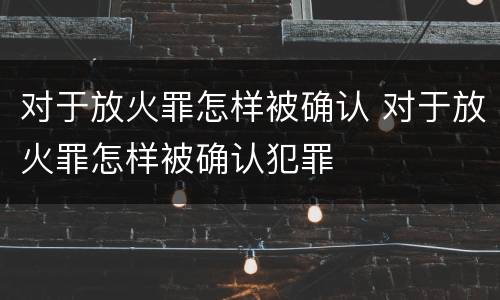 对于放火罪怎样被确认 对于放火罪怎样被确认犯罪