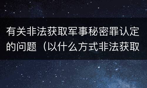 有关非法获取军事秘密罪认定的问题（以什么方式非法获取军事秘密的构成非法获取军事秘密罪）