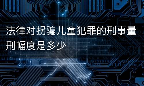 法律对拐骗儿童犯罪的刑事量刑幅度是多少