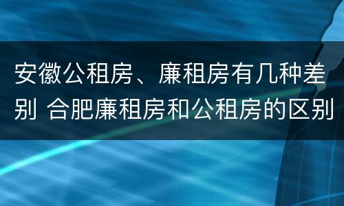 安徽公租房、廉租房有几种差别 合肥廉租房和公租房的区别