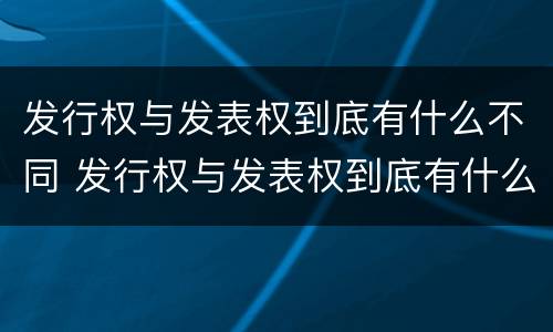 发行权与发表权到底有什么不同 发行权与发表权到底有什么不同呢