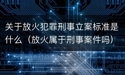 关于放火犯罪刑事立案标准是什么（放火属于刑事案件吗）