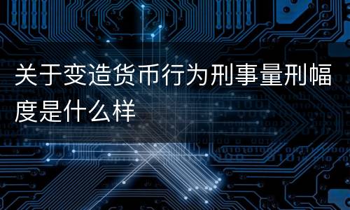 关于变造货币行为刑事量刑幅度是什么样