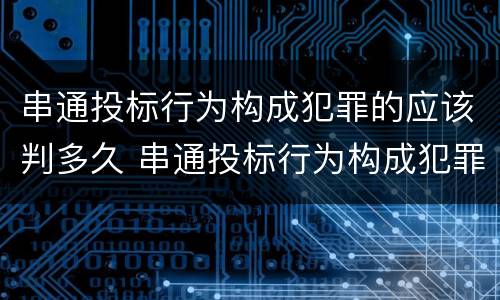 串通投标行为构成犯罪的应该判多久 串通投标行为构成犯罪的应该判多久