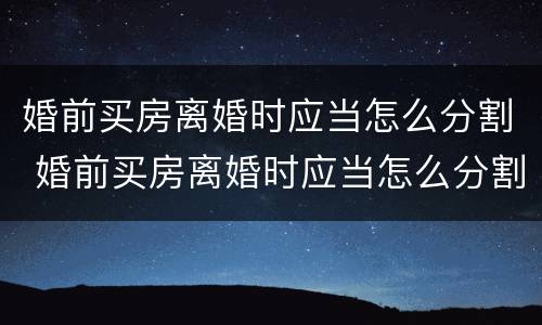 婚前买房离婚时应当怎么分割 婚前买房离婚时应当怎么分割房产