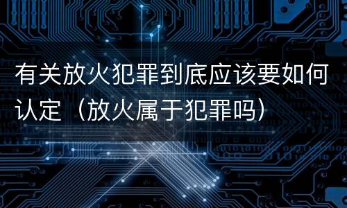 有关放火犯罪到底应该要如何认定（放火属于犯罪吗）