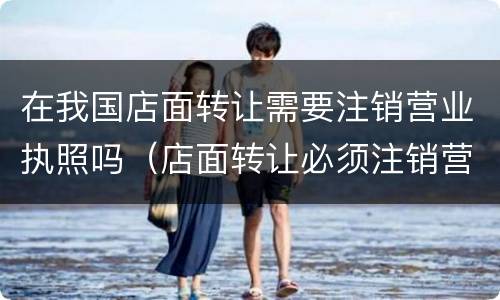 在我国店面转让需要注销营业执照吗（店面转让必须注销营业执照吗）