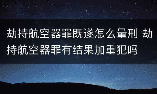 劫持航空器罪既遂怎么量刑 劫持航空器罪有结果加重犯吗