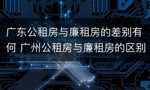广东公租房与廉租房的差别有何 广州公租房与廉租房的区别