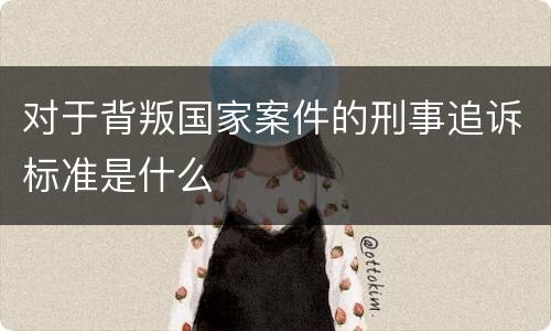对于背叛国家案件的刑事追诉标准是什么