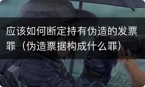 应该如何断定持有伪造的发票罪（伪造票据构成什么罪）