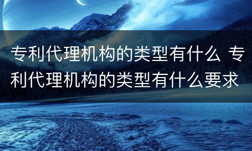 专利代理机构的类型有什么 专利代理机构的类型有什么要求