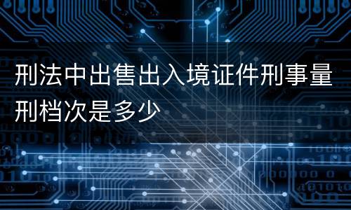 刑法中出售出入境证件刑事量刑档次是多少