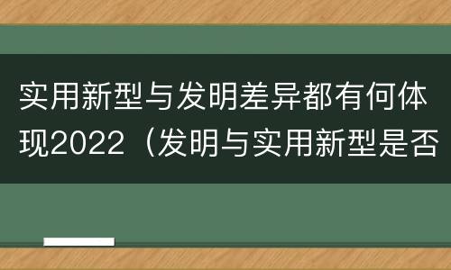 实用新型与发明差异都有何体现2022（发明与实用新型是否具有实用性）