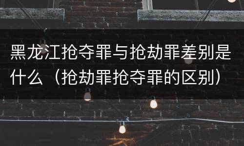 黑龙江抢夺罪与抢劫罪差别是什么（抢劫罪抢夺罪的区别）