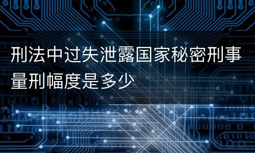 刑法中过失泄露国家秘密刑事量刑幅度是多少