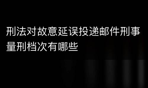 刑法对故意延误投递邮件刑事量刑档次有哪些