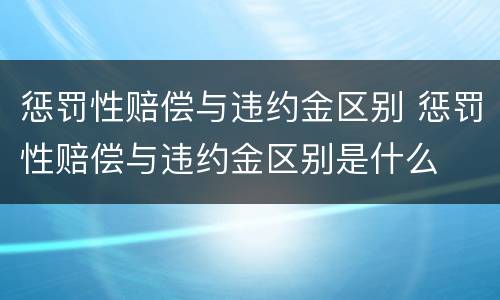 惩罚性赔偿与违约金区别 惩罚性赔偿与违约金区别是什么