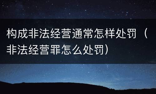 构成非法经营通常怎样处罚（非法经营罪怎么处罚）