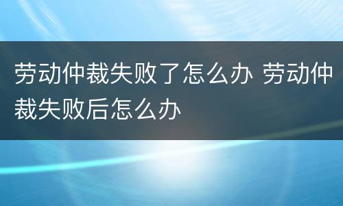 劳动仲裁失败了怎么办 劳动仲裁失败后怎么办