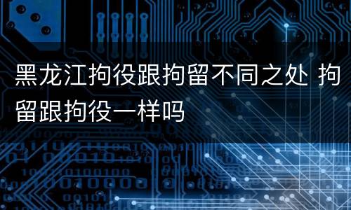 黑龙江拘役跟拘留不同之处 拘留跟拘役一样吗