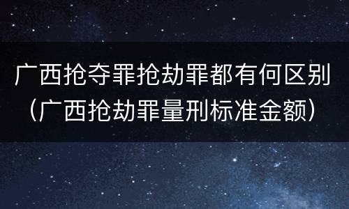 广西抢夺罪抢劫罪都有何区别（广西抢劫罪量刑标准金额）