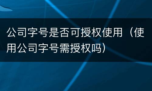 公司字号是否可授权使用（使用公司字号需授权吗）