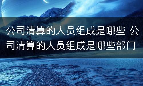 公司清算的人员组成是哪些 公司清算的人员组成是哪些部门