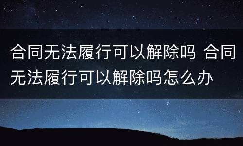 合同无法履行可以解除吗 合同无法履行可以解除吗怎么办