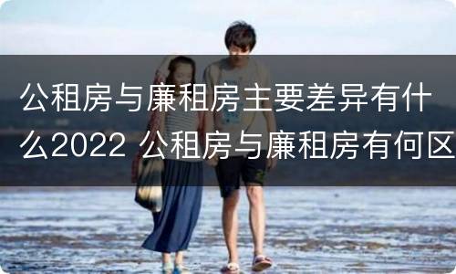 公租房与廉租房主要差异有什么2022 公租房与廉租房有何区别